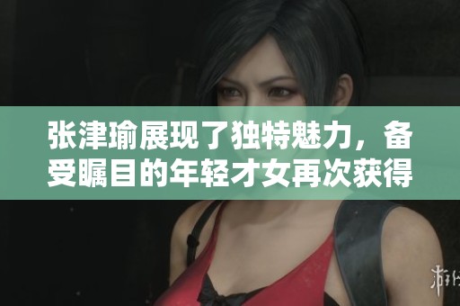 张津瑜展现了独特魅力，备受瞩目的年轻才女再次获得关注