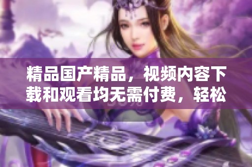 精品****，视频内容下载和观看均无需付费，轻松体验绝佳享受