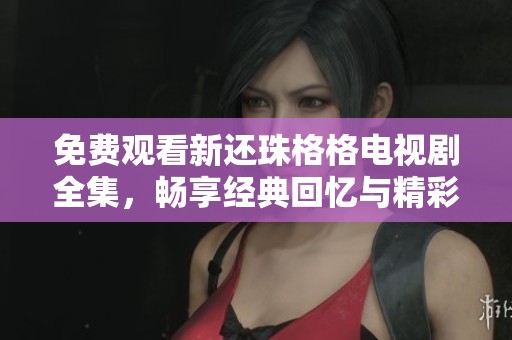 免费观看新还珠格格电视剧全集，畅享经典回忆与精彩剧情