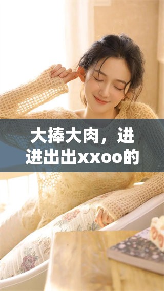 大捧大肉，进进出出xxoo的激情体验，令人陶醉不已