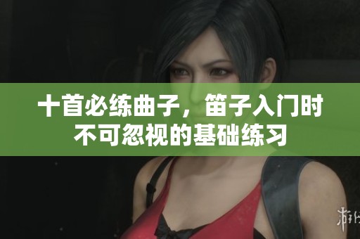 十首必练曲子，笛子入门时不可忽视的基础练习