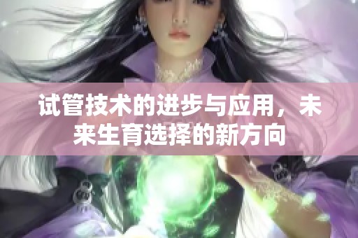 试管技术的进步与应用，未来生育选择的新方向