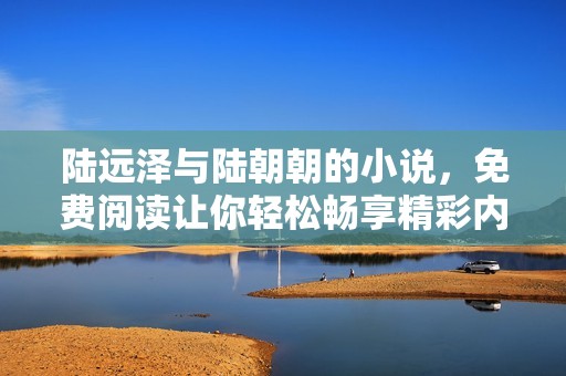 陆远泽与陆朝朝的小说，免费阅读让你轻松畅享精彩内容