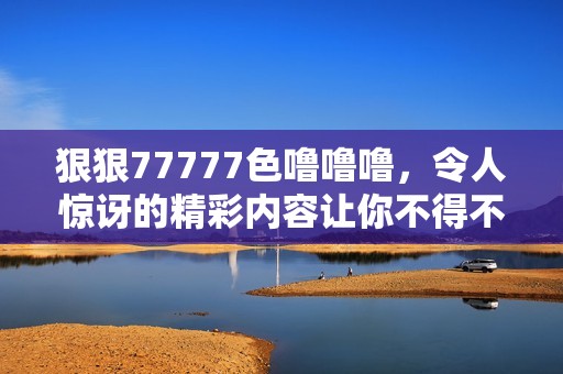 **77777色噜噜噜，令人惊讶的精彩内容让你不得不关注