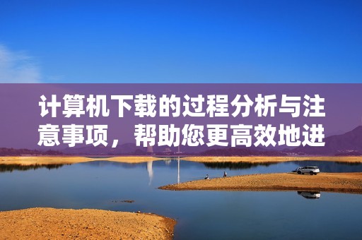 计算机下载的过程分析与注意事项，帮助您更高效地进行计算机软件下载