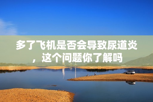多了飞机是否会导致尿道炎，这个问题你了解吗