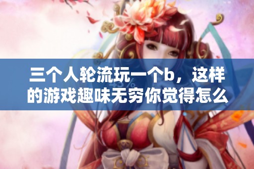 三个人轮流玩一个b，这样的游戏趣味无穷你觉得怎么样呢