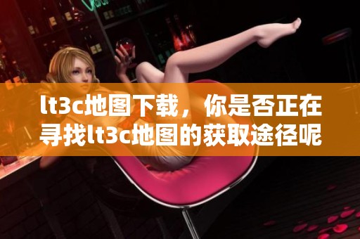lt3c地图下载，你是否正在寻找lt3c地图的获取途径呢？