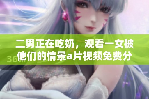 二男正在吃奶，观看一女被他们的情景**视频免费分享