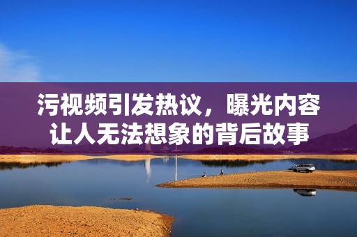 污视频引发热议，曝光内容让人无法想象的背后故事