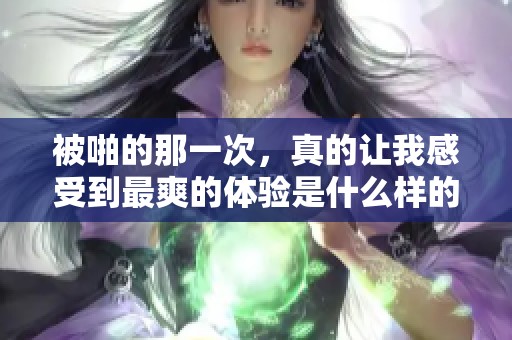 被啪的那一次，真的让我感受到最爽的体验是什么样的呢