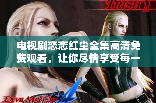 电视剧恋恋红尘全集高清免费观看，让你尽情享受每一集的精彩剧情