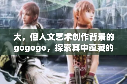 大，但人文艺术创作背景的gogogo，探索其中蕴藏的深厚文化与创意。