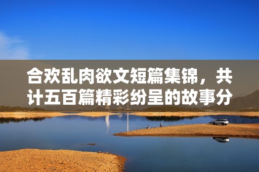 合欢乱肉欲文短篇集锦，共计五百篇精彩纷呈的故事分享