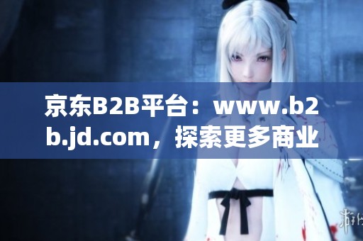 京东B2B平台：www.b2b.jd.com，探索更多商业交易机会