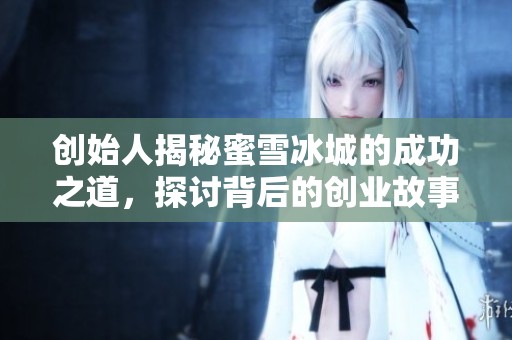 创始人揭秘蜜雪冰城的成功之道，探讨背后的创业故事与经验分享