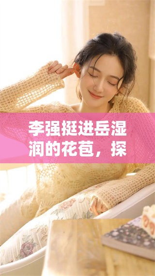 李强挺进岳湿润的花苞，探索其中的秘密与激情