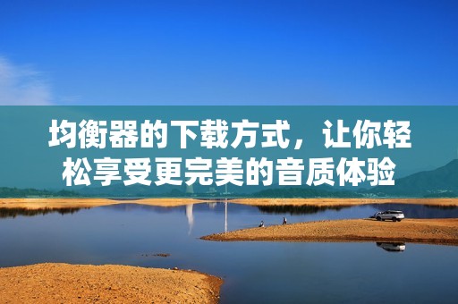 均衡器的下载方式，让你轻松享受更完美的音质体验