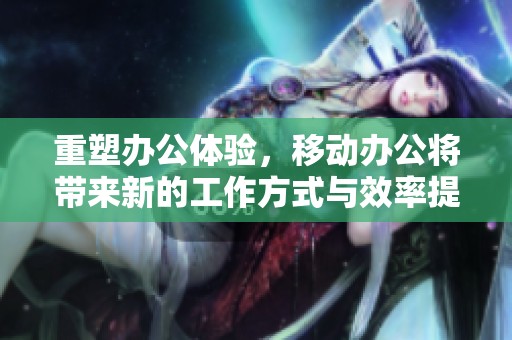 重塑办公体验，移动办公将带来新的工作方式与效率提升