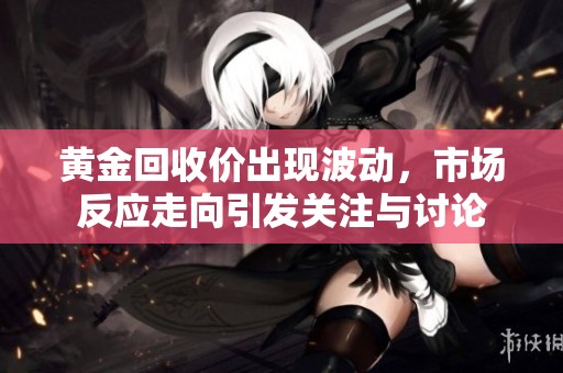 黄金回收价出现波动，市场反应走向引发关注与讨论