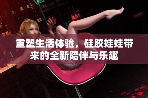 重塑生活体验，硅胶娃娃带来的全新陪伴与乐趣