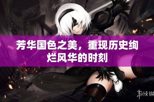 芳华国色之美，重现历史绚烂风华的时刻