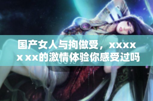 国产女人与拘做受，xxxxⅹxx的激情体验你感受过吗