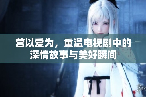 营以爱为，重温电视剧中的深情故事与美好瞬间