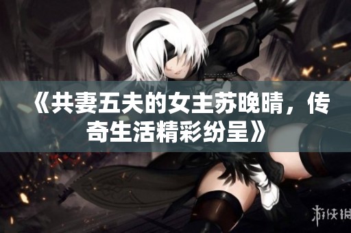 《共妻五夫的女主苏晚晴，传奇生活精彩纷呈》