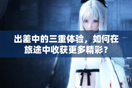 出差中的三重体验，如何在旅途中收获更多精彩？