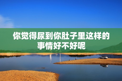 你觉得尿到你肚子里这样的事情好不好呢