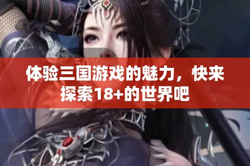 体验三国游戏的魅力，快来探索18+的世界吧