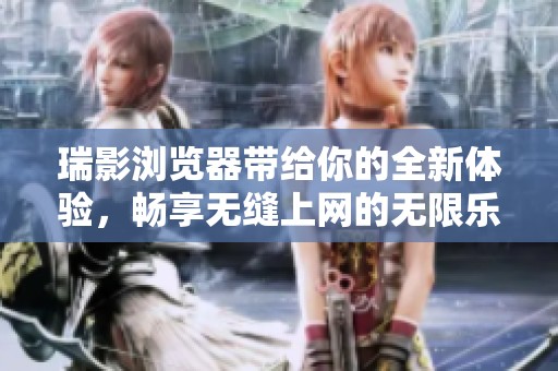 瑞影浏览器带给你的全新体验，畅享无缝上网的无限乐趣