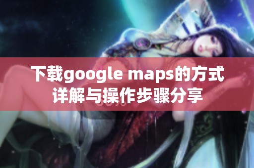 下载google maps的方式详解与操作步骤分享