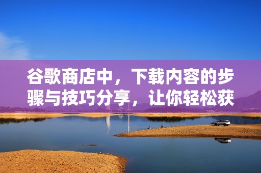 谷歌商店中，下载内容的步骤与技巧分享，让你轻松获取应用程序