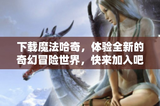 下载魔法哈奇，体验全新的奇幻冒险世界，快来加入吧！