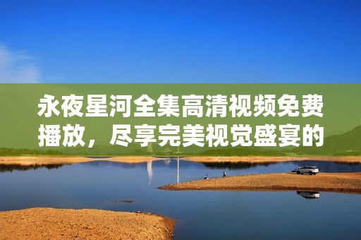 永夜星河全集高清视频免费播放，尽享完美视觉盛宴的观影体验