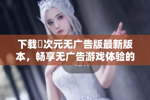 下载囧次元无广告版最新版本，畅享无广告游戏体验的绝佳选择
