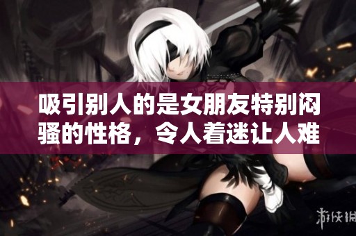 吸引别人的是女朋友特别闷骚的性格，令人着迷让人难以抗拒