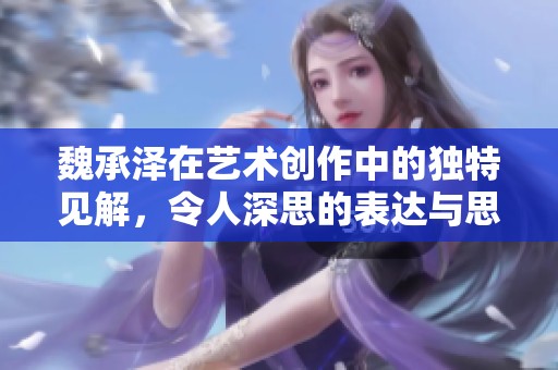 魏承泽在艺术创作中的独特见解，令人深思的表达与思考