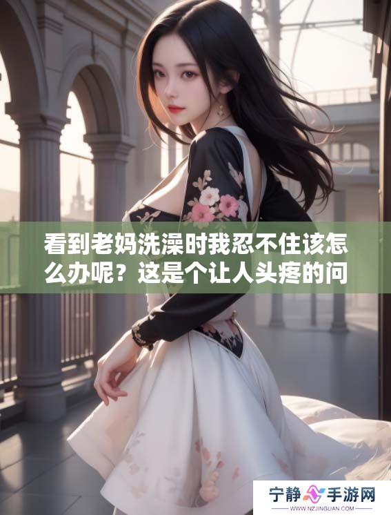 看到老妈洗澡时我忍不住该怎么办呢？这是个让人头疼的问题。