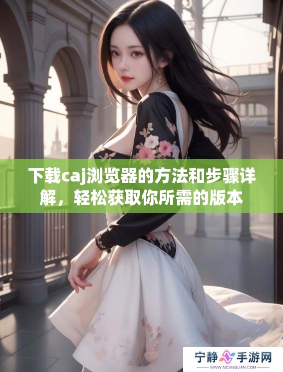 下载caj浏览器的方法和步骤详解，轻松获取你所需的版本