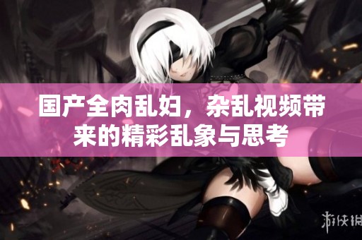 国产全肉乱妇，杂乱视频带来的精彩乱象与思考