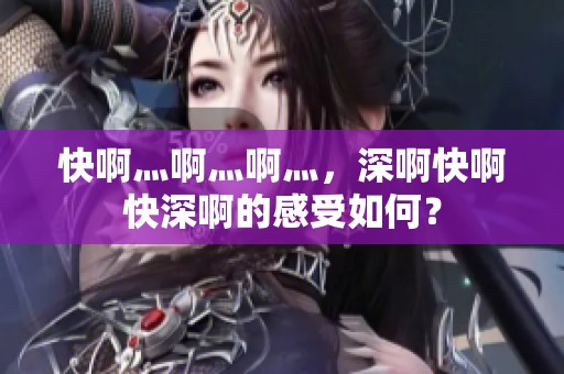 快啊灬啊灬啊灬，深啊快啊快深啊的感受如何？
