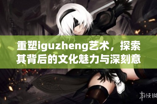重塑iguzheng艺术，探索其背后的文化魅力与深刻意义