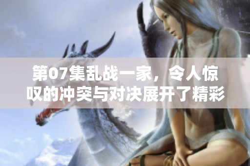 第07集乱战一家，令人惊叹的冲突与对决展开了精彩故事