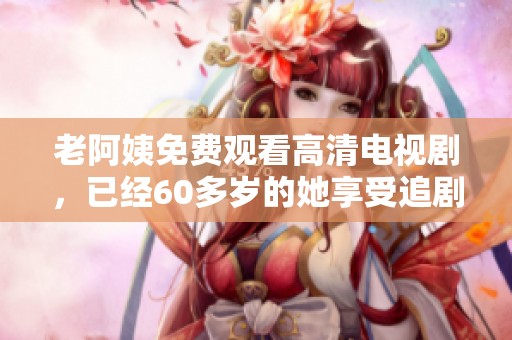 老阿姨免费观看高清电视剧，已经60多岁的她享受追剧的乐趣