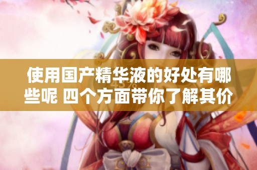 使用国产精华液的好处有哪些呢 四个方面带你了解其价值与效果