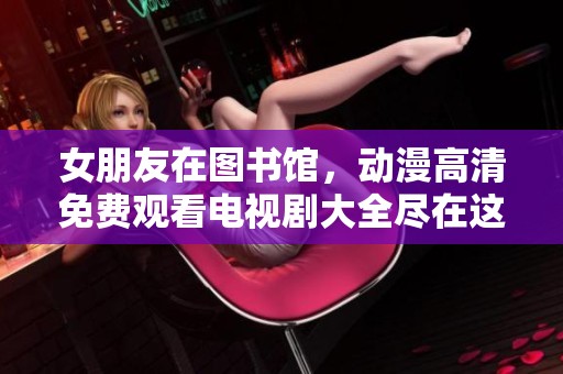 女朋友在图书馆，动漫高清免费观看电视剧大全尽在这里