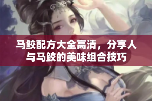 马鲛配方大全高清，分享人与马鲛的美味组合技巧